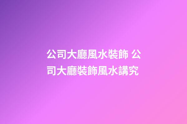 公司大廳風水裝飾 公司大廳裝飾風水講究